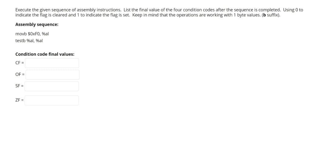 Execute the given sequence of assembly instructions. List the final value of the four condition codes after the sequence is completed. Using 0 to
indicate the flag is cleared and 1 to indicate the flag is set. Keep in mind that the operations are working with 1 byte values. (b suffix).
Assembly sequence:
movb $0XF0, %al
testb %al, %al
Condition code final values:
CF =
OF =
SF =
ZF =
