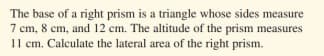 The base of a right prism is a triangle whose sides measure
7 cm, 8 cm, and 12 cm. The altitude of the prism measures
11 cm. Calculate the lateral area of the right prism.
