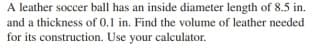 A leather soccer ball has an inside diameter length of 8.5 in.
and a thickness of 0.1 in. Find the volume of leather needed
for its construction. Use your calculator.
