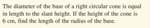 The diameter of the base of a right circular cone is equal
in length to the slant height. If the height of the cone is
6 cm, find the length of the radius of the base.
