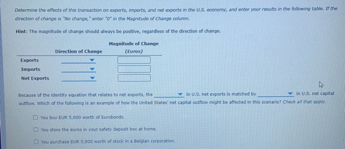 Determine the effects of this transaction on exports, imports, and net exports in the U.S. economy, and enter your results in the following table. If the
direction of change is "No change," enter "0" in the Magnitude of Change column.
Hint: The magnitude of change should always be positive, regardless of the direction of change.
Direction of Change
Magnitude of Change
(Euros)
Exports
Imports
Net Exports
Because of the identity equation that relates to net exports, the
in U.S. net exports is matched by
in U.S. net capital
outflow. Which of the following is an example of how the United States' net capital outflow might be affected in this scenario? Check all that apply.
You buy EUR 5,000 worth of Eurobonds.
You store the euros in your safety deposit box at home.
You purchase EUR 5,000 worth of stock in a Belgian corporation.