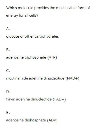 Which molecule provides the most usable form of
energy for all cells?
A.
glucose or other carbohydrates
B.
adenosine triphosphate (ATP)
C.
nicotinamide adenine dinucleotide (NAD+)
D.
flavin adenine dinucleotide (FAD+)
E.
adenosine diphosphate (ADP)