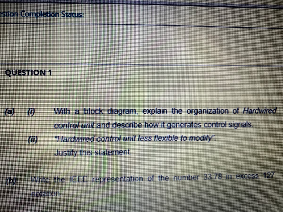 estion Completion Status:
QUESTION 1
(a)
()
With a block diagram, explain the organization of Hardwired
control unit and describe how it generates control signals.
(ii)
Hardwired control unit less flexible to modify".
Justify this statement
(b)
Write the IEEE representation of the number 33.78 in excess 127
notation.
