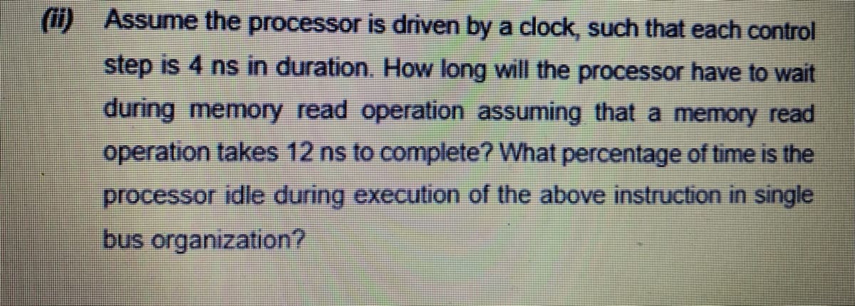 (i) Assume the processor is driven by a clock, such that each control
step is 4 ns in duration. How long will the processor have to wait
during memory read operation assuming that a memory read
operation takes 12 ns to complete? What percentage of time is the
processor idle during execution of the above instruction in single
bus organization?
