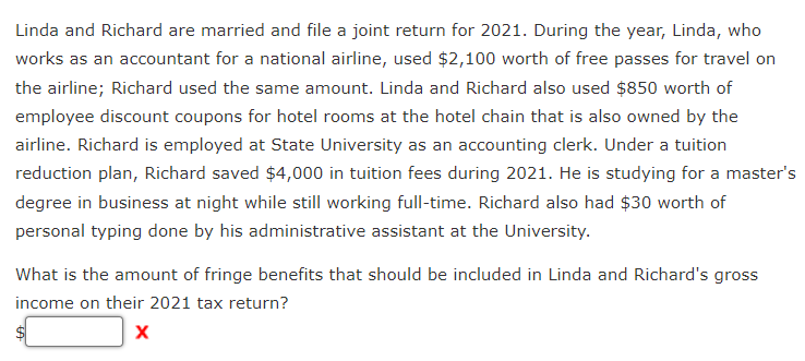 Linda and Richard are married and file a joint return for 2021. During the year, Linda, who
works as an accountant for a national airline, used $2,100 worth of free passes for travel on
the airline; Richard used the same amount. Linda and Richard also used $850 worth of
employee discount coupons for hotel rooms at the hotel chain that is also owned by the
airline. Richard is employed at State University as an accounting clerk. Under a tuition
reduction plan, Richard saved $4,000 in tuition fees during 2021. He is studying for a master's
degree in business at night while still working full-time. Richard also had $30 worth of
personal typing done by his administrative assistant at the University.
What is the amount of fringe benefits that should be included in Linda and Richard's gross
income on their 2021 tax return?
X