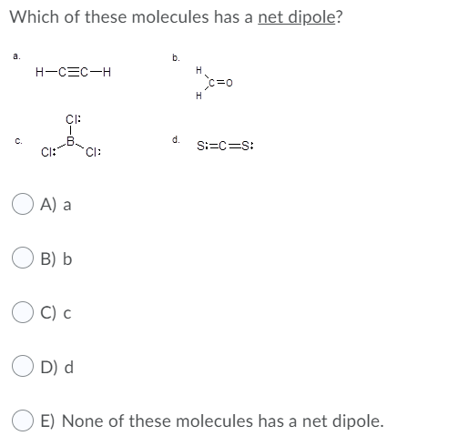 Which of these molecules has a net dipole?
a.
b.
H-CEC-H
H
c=0
H
CI:
d.
S:=C=S:
с.
CI:
CI:
A) a
B) b
C) c
D) d
E) None of these molecules has a net dipole.
ö-a
