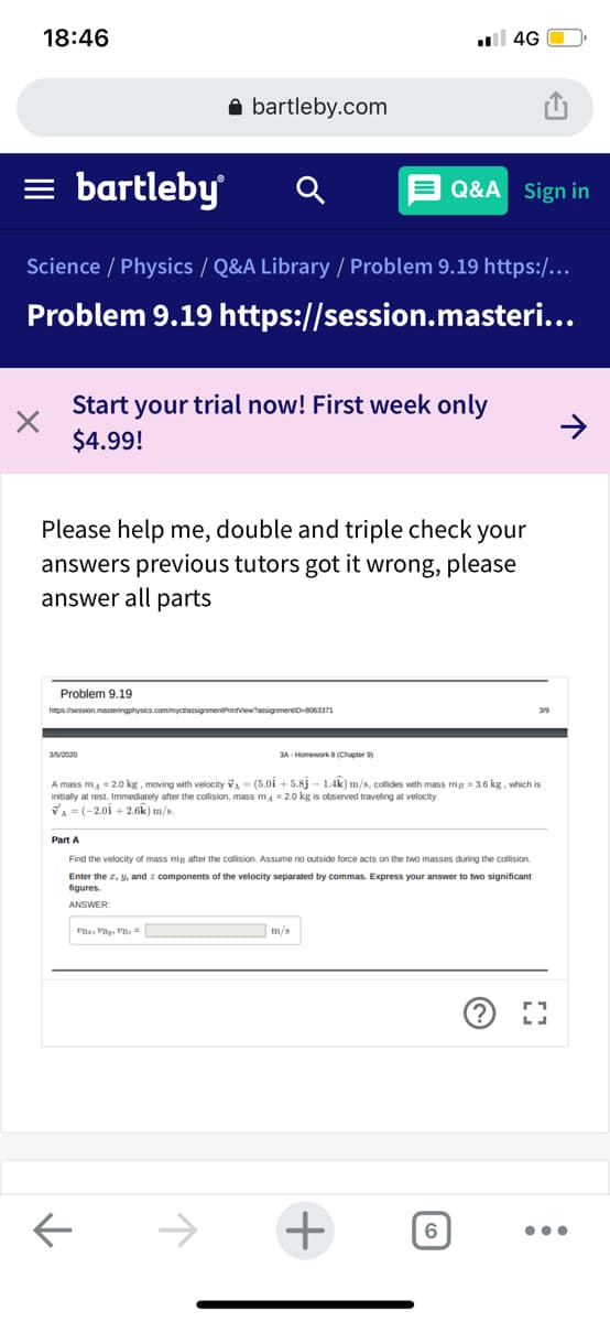 18:46
l 4G
A bartleby.com
= bartleby
E Q&A Sign in
Science / Physics / Q&A Library / Problem 9.19 https:/...
Problem 9.19 https://session.masteri...
Start your trial now! First week only
$4.99!
Please help me, double and triple check your
answers previous tutors got it wrong, please
answer all parts
Problem 9.19
hmps.session.masteringphysics.com/myctassignmentPrintviewtassignmeneD063371
3A - Homework 8 (Chapter 9)
A mass m, = 2.0 kg, moving with velocity va = (5.0i + 5.8j – 1.4k) m/s, collides with mass mg = 3.6 kg, which is
initially at rest. Immediately after the collision, mass mA = 2.0 kg is observed traveling at velocity
VA = (-2.01 + 2.6k) m/s.
Part A
Find the velocity of mass mg after the collision. Assume no outside force acts on the two masses during the collision.
Enter the z, y, and : components of the velocity separated by commas. Express your answer to two significant
figures.
ANSWER:
m/s
->
+
6
