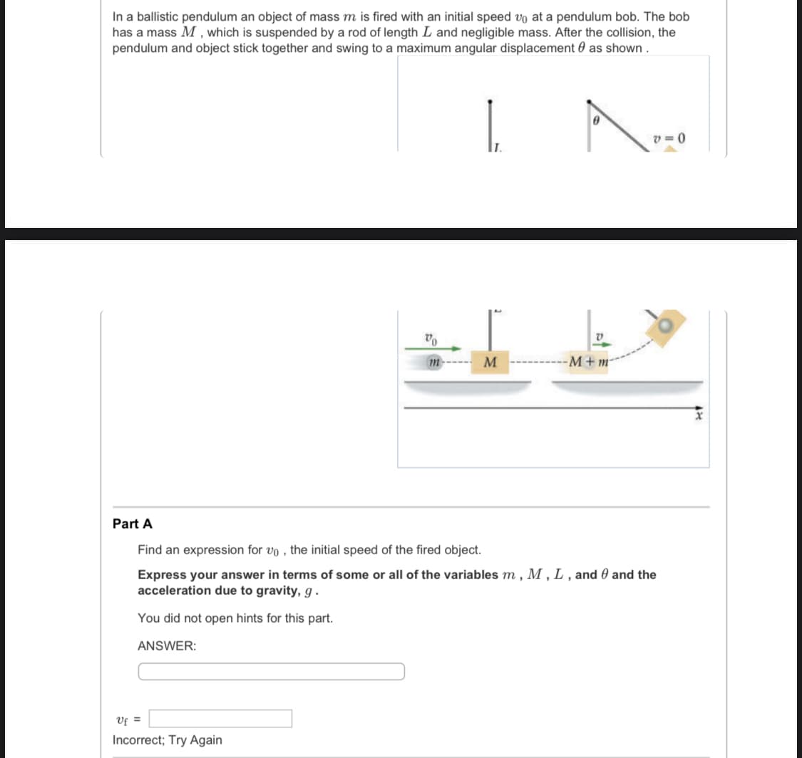 In a ballistic pendulum an object of mass m is fired with an initial speed vo at a pendulum bob. The bob
has a mass M , which is suspended by a rod of length L and negligible mass. After the collision, the
pendulum and object stick together and swing to a maximum angular displacement 0 as shown .
v = 0
M
M+m
m
Part A
Find an expression for vo , the initial speed of the fired object.
Express your answer in terms of some or all of the variables m , M , L , and 0 and the
acceleration due to gravity, g .
You did not open hints for this part.
ANSWER:
Uf =
Incorrect; Try Again
