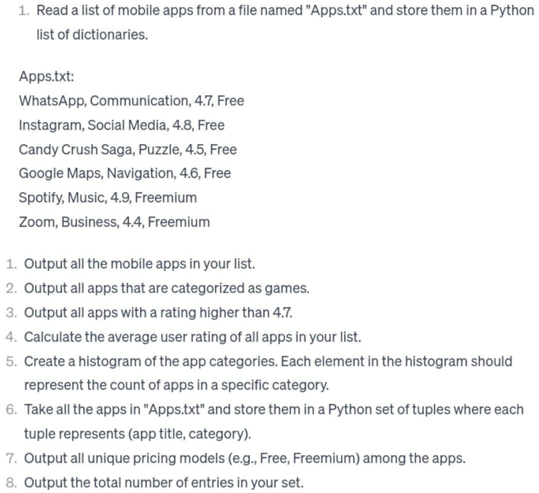 1. Read a list of mobile apps from a file named "Apps.txt" and store them in a Python
list of dictionaries.
Apps.txt:
WhatsApp, Communication, 4.7, Free
Instagram, Social Media, 4.8, Free
Candy Crush Saga, Puzzle, 4.5, Free
Google Maps, Navigation, 4.6, Free
Spotify, Music, 4.9, Freemium
Zoom, Business, 4.4, Freemium
1. Output all the mobile apps in your list.
2. Output all apps that are categorized as games.
3. Output all apps with a rating higher than 4.7.
4. Calculate the average user rating of all apps in your list.
5. Create a histogram of the app categories. Each element in the histogram should
represent the count of apps in a specific category.
6. Take all the apps in "Apps.txt" and store them in a Python set of tuples where each
tuple represents (app title, category).
7. Output all unique pricing models (e.g., Free, Freemium) among the apps.
8. Output the total number of entries in your set.