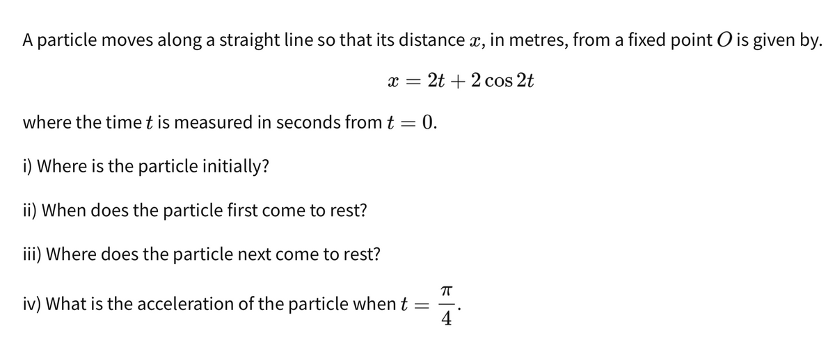 A particle moves along a straight line so that its distance x, in metres, from a fixed point O is given by.
x = 2t + 2 cos 2t
where the time t is measured in seconds from t = 0.
i) Where is the particle initially?
ii) When does the particle first come to rest?
iii) Where does the particle next come to rest?
π
iv) What is the acceleration of the particle when t =
4