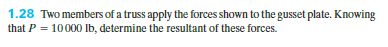 1.28 Two members of a truss apply the forces shown to the gusset plate. Knowing
that P = 10000 Ib, determine the resultant of these forces.

