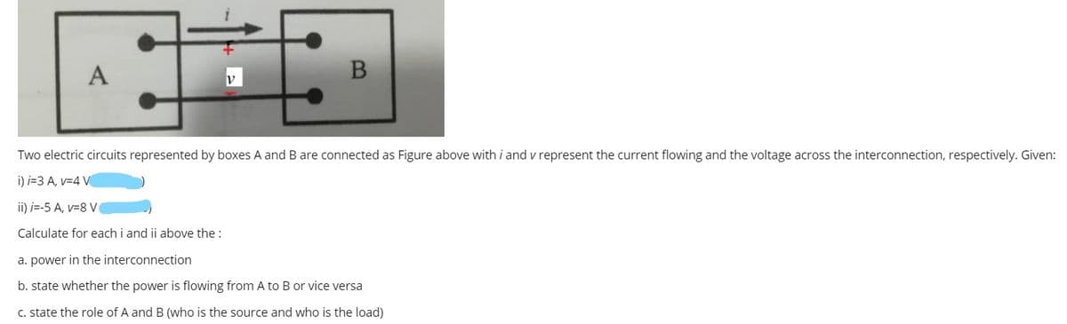A
Two electric circuits represented by boxes A and B are connected as Figure above with i and v represent the current flowing and the voltage across the interconnection, respectively. Given:
i) i=3 A, v=4 V
ii) i=-5 A, v=8 V
Calculate for each i and ii above the :
a. power in the interconnection
b. state whether the power is flowing from A to B or vice versa
C. state the role of A and B (who is the source and who is the load)
