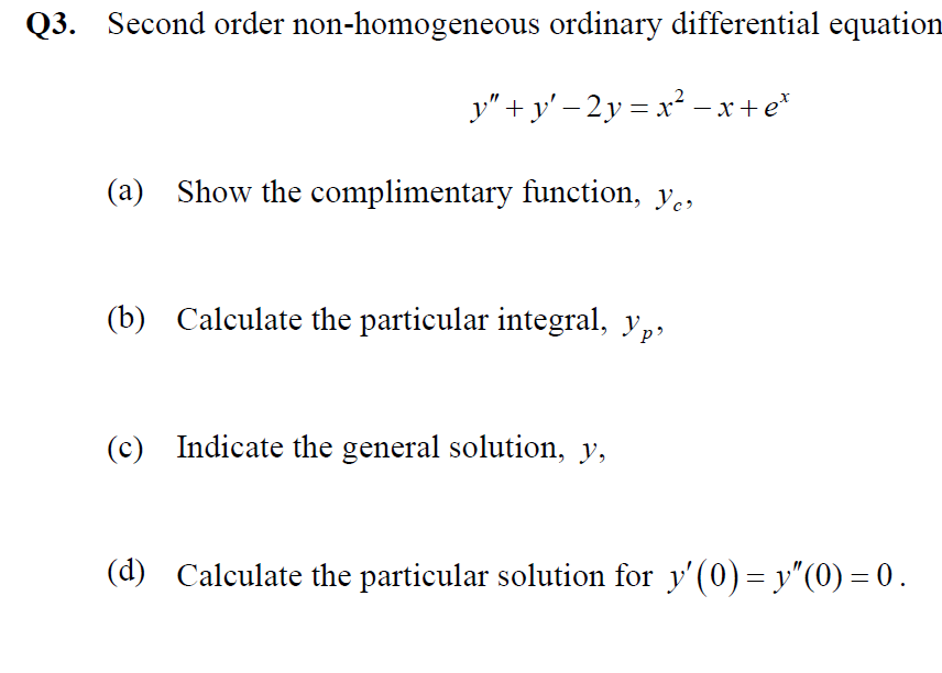 Q3. Second order non-homogeneous ordinary differential equation
y" + y' – 2y = x² – x+e*
(a) Show the complimentary function, y.,
(b) Calculate the particular integral, y,,
(c) Indicate the general solution, y,
(d) Calculate the particular solution for y'(0) = y"(0) = 0.
