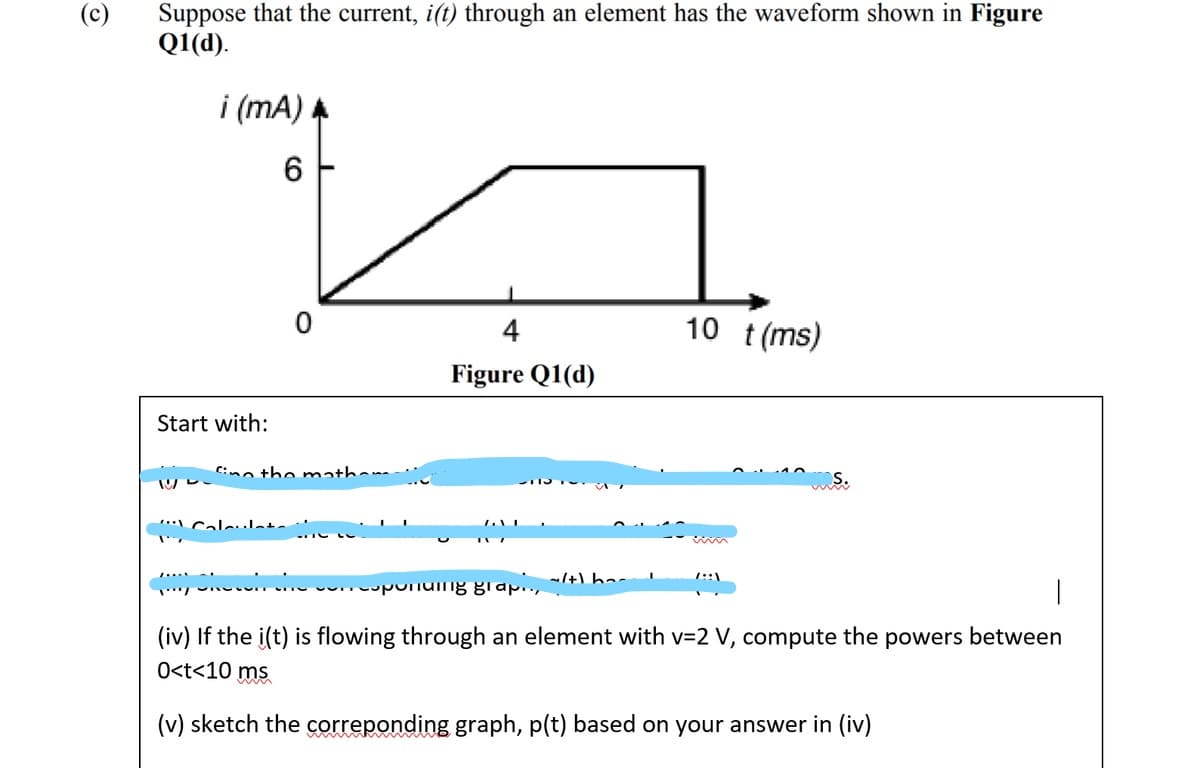 (c)
Suppose that the current, i(t) through an element has the waveform shown in Figure
Q1(d).
i (mA)
6
4
10 t(ms)
Figure Q1(d)
Start with:
Cino the mmatha-
.* Calelata
/+) ha
uponumg grap.,
(iv) If the i(t) is flowing through an element with v=2 V, compute the powers between
O<t<10 ms
(v) sketch the correponding graph, p(t) based on your answer in (iv)
