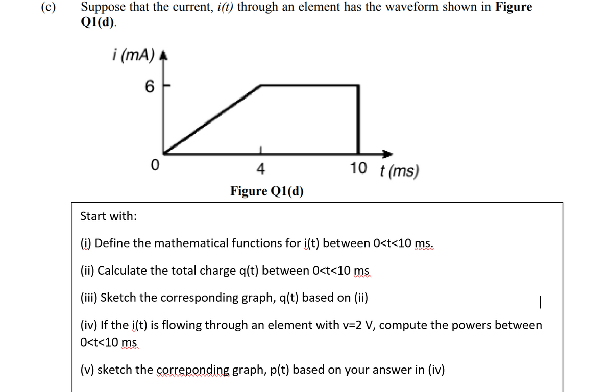 (c)
Suppose that the current, i(t) through an element has the waveform shown in Figure
Q1(d).
i (mA)
6
4
10 t(ms)
Figure Q1(d)
Start with:
(i) Define the mathematical functions for i(t) between 0<t<10 ms.
(ii) Calculate the total charge q(t) between 0<t<10 ms
(iii) Sketch the corresponding graph, q(t) based on (ii)
(iv) If the i(t) is flowing through an element with v=2 V, compute the powers between
O<t<10 ms
(v) sketch the correponding graph, p(t) based on your answer in (iv)
