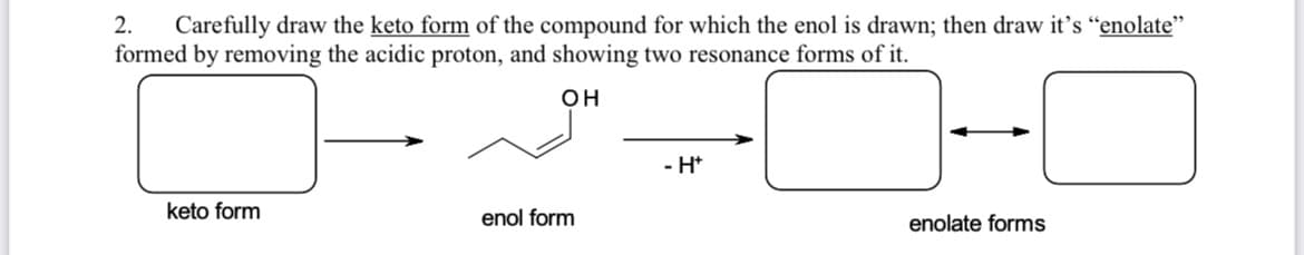 **Exercise 2: Drawing Keto, Enol, and Enolate Forms**

**Instructions:**
Carefully draw the keto form of the compound for which the enol is drawn; then draw its enolate form by removing the acidic proton, and show two resonance forms of it.

**Diagram Details:**

1. **Keto Form:**
   - On the left side of the diagram, there is an empty rectangular box labeled "keto form."

2. **Enol Form:**
   - In the middle, there is a structure displaying the enol form of the compound.
   - The skeletal structure consists of a double bond between two carbon atoms.
   - Attached to one of the doubly-bonded carbons, there is an OH group (hydroxyl group).
   - The diagram shows an 'arrow' pointing from the keto form to the enol form.

3. **Enolate Forms:**
   - To the right of the enol form, there is an instruction "- H⁺" (indicating the removal of an acidic proton).
   - Subsequently, there are two empty rectangular boxes placed horizontally side by side with a bi-directional arrow between them, signifying resonance forms.
   - These boxes are labeled "enolate forms."

**Diagram Summary:**
- From left to right: **Keto form** → **Enol form** → **Enolate forms (two resonance forms)**.

Please use the empty boxes to draw the respective structures as per the instructions. Some guidance on the structures:
- **Keto Form:** A carbonyl group (C=O) within the compound.
- **Enolate Form:** Resulting from deprotonation of the enol form, showing resonance between two structures:
    1. A carbon-hydrogen double bond (C=C) with a negatively charged oxygen (O⁻).
    2. A carbon-hydrogen single bond (C-N) with a negative charge on the carbon (C⁻) adjacent to a double-bond carbon-oxygen (C=O).