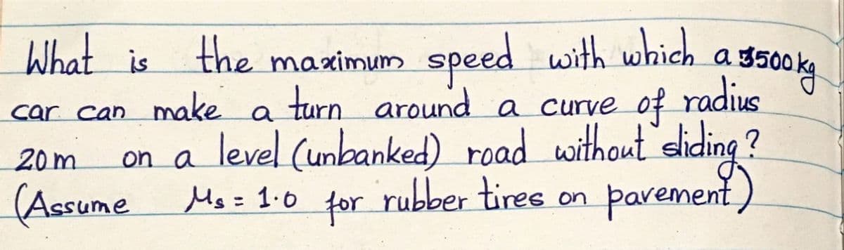 What is
the maximum speed with which.
a s300ka
ag:
car can make a turn around a curve of radius
on a level (umbanked) road without sliding ?
(Assume Ms= 1-o for rubber tires
20m
parement)
on
