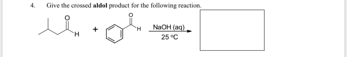 **Question 4: Crossed Aldol Reaction Product**

**Problem Statement:**  
Give the crossed aldol product for the following reaction.

**Reaction Scheme:**  
Reactants:
   - 3-Methylbutanal (C5H10O)
   - Benzaldehyde (C7H6O)
   
Conditions:  
   - NaOH (aq)
   - 25°C

**Diagram Explanation:**
- The provided image presents two reactants involved in an aldol reaction.
- The first reactant is 3-methylbutanal, a molecule with the structure comprising a formyl group (–CHO) attached to a butyl chain that is substituted with a methyl group.
- The second reactant is benzaldehyde, characterized by a benzene ring attached to an aldehyde group (–CHO).
- These reactants are combined under basic aqueous conditions (NaOH) at room temperature (25°C). 

The outcome of this reaction is an aldol product, formed by the nucleophilic addition of the enolate ion of 3-methylbutanal to the carbonyl group of benzaldehyde. The exact structure of the product isn't shown in the image, but will typically be a β-hydroxy ketone or aldehyde based on these reactants.

Understanding the principles of aldol condensation, particularly the crossed aldol reaction (where two different aldehydes/ketones participate), is essential for deducing the final β-hydroxy product. 

**Key Learning Points:**
- Crossed aldol reactions involve two different aldehydes/ketones.
- The reaction generally requires a base (here NaOH) to generate the enolate ion.
- The reaction temperature is often kept around room temperature to control the reaction kinetics.
- The product is typically a β-hydroxy aldehyde or ketone, subject to further dehydration to form an α,β-unsaturated carbonyl compound.

For further understanding, explore detailed mechanisms of aldol reactions and practice with varied reactants to gain proficiency in predicting aldol products.