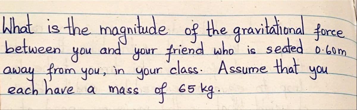 What is the magnitude of the gravitational force.
between
away from you,
and
your friend who is seated 0 6om
you
in your
class. Assume
that
you
each have a mass of 65 kg-
