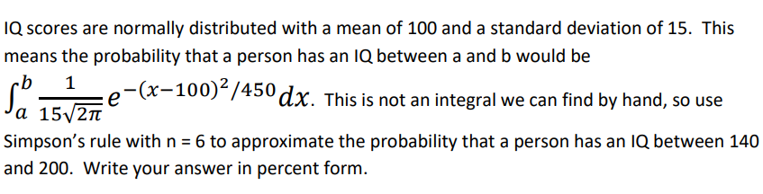 **Understanding Normal Distribution of IQ Scores**

IQ scores are normally distributed with a mean (average) of 100 and a standard deviation of 15. This implies that the probability of a person having an IQ between any two values, a and b, is given by the integral:

\[ \int_{a}^{b} \frac{1}{15\sqrt{2\pi}} e^{-\frac{(x-100)^2}{450}} \, dx \]

However, evaluating this integral by hand is not feasible. Instead, we can use Simpson's rule to approximate the probability. For this exercise, we will use Simpson's rule with \( n = 6 \) to estimate the probability that a person has an IQ between 140 and 200.

Write your answer in percent form.