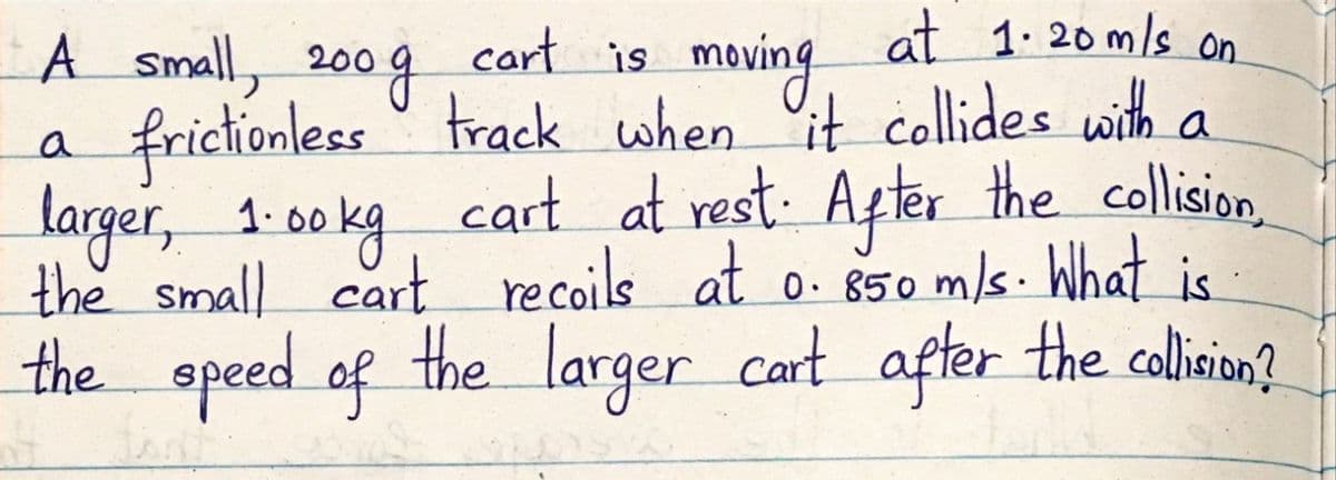 cart is
at 1. 20 m/s on.
maving
frictionless track when it collides with a
cart at rest: After the collision,
A Small, 200
200g
a
larger, 1:00 kg n
the small cart recoils at o. 850 m/s. What is
the speed of the larger cart after the colin?
1. 00
