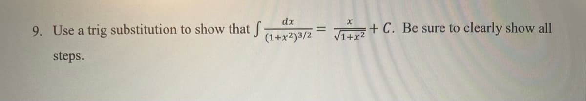 ### Problem 9: Trigonometric Substitution

Use a trigonometric substitution to show that:

\[ \int \frac{dx}{(1+x^2)^{3/2}} = \frac{x}{\sqrt{1+x^2}} + C. \]

Be sure to clearly show all steps.

---

**Steps for the Solution:**

1. **Substitution:**
   Let \( x = \tan(\theta) \). Therefore, \( dx = \sec^2(\theta) d\theta \).

2. **Replacement in the Integral:**
   Substitute \( x = \tan(\theta) \) into \( (1 + x^2) \):
   \[
   1 + x^2 = 1 + \tan^2(\theta) = \sec^2(\theta).
   \]
   Thus, the integral becomes:
   \[
   \int \frac{\sec^2(\theta) d\theta}{(\sec^2(\theta))^{3/2}}.
   \]

3. **Simplifying the Integral:**
   Simplify \( (\sec^2(\theta))^{3/2} \):
   \[
   (\sec^2(\theta))^{3/2} = (\sec(\theta))^3.
   \]
   Therefore, the integral becomes:
   \[
   \int \frac{\sec^2(\theta) d\theta}{\sec^3(\theta)} = \int \frac{d\theta}{\sec(\theta)} = \int \cos(\theta) d\theta.
   \]

4. **Integrate:**
   \[
   \int \cos(\theta) d\theta = \sin(\theta) + C.
   \]

5. **Back-Substitution:**
   Recall \( x = \tan(\theta) \). We need to express \(\sin(\theta)\) in terms of \(x\):
   \[
   \sin(\theta) = \frac{\tan(\theta)}{\sqrt{1+\tan^2(\theta)}} = \frac{x}{\sqrt{1+x^2}}.
   \]

6. **Final Answer:**
   \[
   \sin(\theta) + C = \frac{x}{\sqrt{1+x^2}} + C.
   \]

Thus, we have shown that:
\[ 
\int \