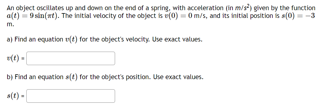 An object oscillates up and down on the end of a spring, with acceleration (in m/s²) given by the function
a(t) = 9 sin(πt). The initial velocity of the object is v(0) = 0 m/s, and its initial position is s(0) = −3
m.
a) Find an equation v(t) for the object's velocity. Use exact values.
v(t) =
b) Find an equation s(t) for the object's position. Use exact values.
s(t) =