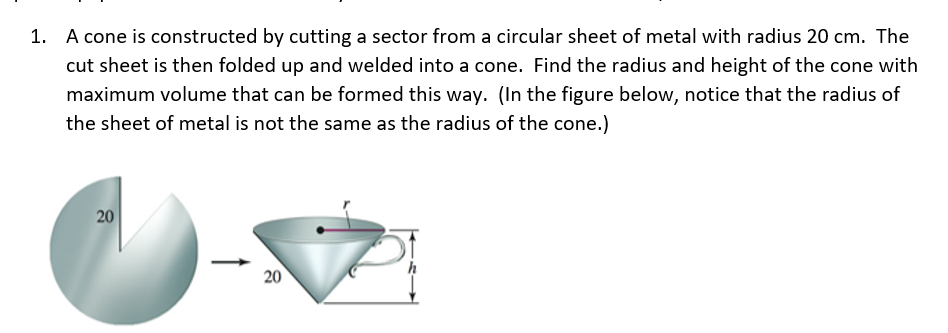 1. A cone is constructed by cutting a sector from a circular sheet of metal with radius 20 cm. The
cut sheet is then folded up and welded into a cone. Find the radius and height of the cone with
maximum volume that can be formed this way. (In the figure below, notice that the radius of
the sheet of metal is not the same as the radius of the cone.)
20
20