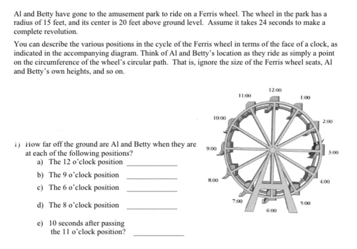 Al and Betty have gone to the amusement park to ride on a Ferris wheel. The wheel in the park has a
radius of 15 feet, and its center is 20 feet above ground level. Assume it takes 24 seconds to make a
complete revolution.
You can describe the various positions in the cycle of the Ferris wheel in terms of the face of a clock, as
indicated in the accompanying diagram. Think of Al and Betty's location as they ride as simply a point
on the circumference of the wheel's circular path. That is, ignore the size of the Ferris wheel seats, Al
and Betty's own heights, and so on.
12:00
11:00
1:00
10:00
1) How far off the ground are Al and Betty when they are
at each of the following positions?
a) The 12 o'clock position
b) The 9 o'clock position
c) The 6 o'clock position
d) The 8 o'clock position
e) 10 seconds after passing
the 11 o'clock position?
9:00
8:00
7:00
6:00
5:00
2:00
3:00
4:00