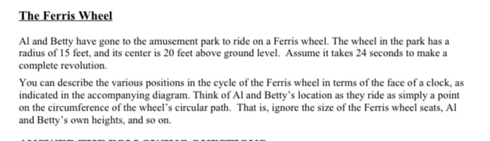 The Ferris Wheel
Al and Betty have gone to the amusement park to ride on a Ferris wheel. The wheel in the park has a
radius of 15 feet, and its center is 20 feet above ground level. Assume it takes 24 seconds to make a
complete revolution.
You can describe the various positions in the cycle of the Ferris wheel in terms of the face of a clock, as
indicated in the accompanying diagram. Think of Al and Betty's location as they ride as simply a point
on the circumference of the wheel's circular path. That is, ignore the size of the Ferris wheel seats, Al
and Betty's own heights, and so on.