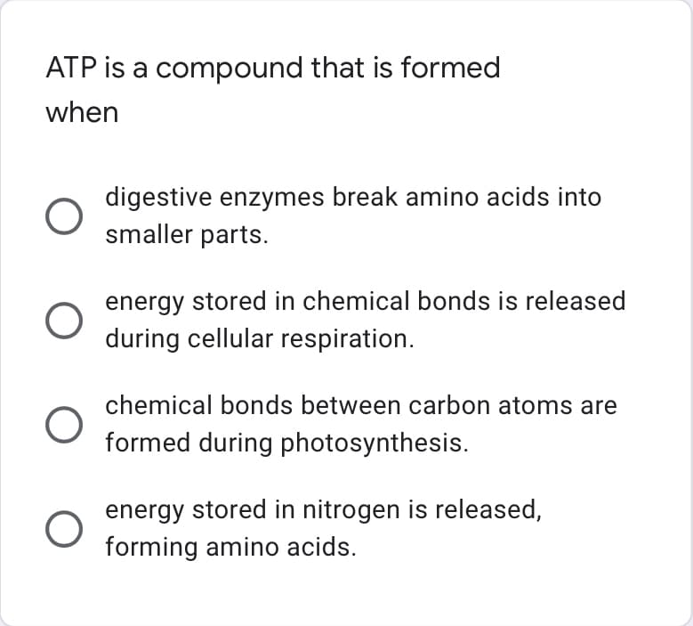 **ATP Formation Quiz Question**

**Question:** ATP is a compound that is formed when

**Options:**
1. \( \bigcirc \) Digestive enzymes break amino acids into smaller parts.
2. \( \bigcirc \) Energy stored in chemical bonds is released during cellular respiration.
3. \( \bigcirc \) Chemical bonds between carbon atoms are formed during photosynthesis.
4. \( \bigcirc \) Energy stored in nitrogen is released, forming amino acids.

**Explanation:**

*Option 2 is the correct answer: ATP (Adenosine Triphosphate) is primarily formed during the process of cellular respiration when energy stored in chemical bonds is released. This energy is used to add a phosphate group to ADP (Adenosine Diphosphate), resulting in the formation of ATP.*

**Option Analysis:**

1. **Digestive enzymes breaking amino acids:** This process does not directly form ATP. It is related to the digestion of proteins into amino acids.
2. **Energy release during cellular respiration:** This is the correct mechanism where ATP is formed through glycolysis, the citric acid cycle, and the electron transport chain.
3. **Chemical bonds formation during photosynthesis:** While photosynthesis creates glucose molecules, ATP formation associated with it occurs in the mitochondria during cellular respiration.
4. **Energy released from nitrogen forming amino acids:** This represents a different metabolic process where amino acids are formed, not the creation of ATP.

This question helps learners understand the role of ATP in metabolism and the correct biological process associated with its formation.