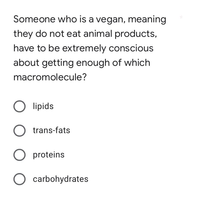 Someone who is a vegan, meaning
they do not eat animal products,
have to be extremely conscious
about getting enough of which
macromolecule?
O lipids
O trans-fats
O proteins
O carbohydrates