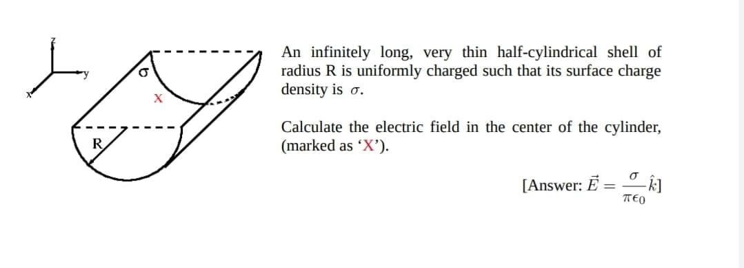 An infinitely long, very thin half-cylindrical shell of
radius R is uniformly charged such that its surface charge
density is o.
Calculate the electric field in the center of the cylinder,
(marked as 'X').
[Answer: Ē
TEO
