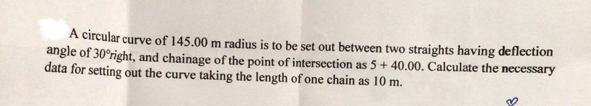 A circular curve of 145.00 m radius is to be set out between two straights having deflection
angle of 30°right, and chainage of the point of intersection as 5+ 40.00. Calculate the necessary
data for setting out the curve taking the length of one chain as 10 m.
