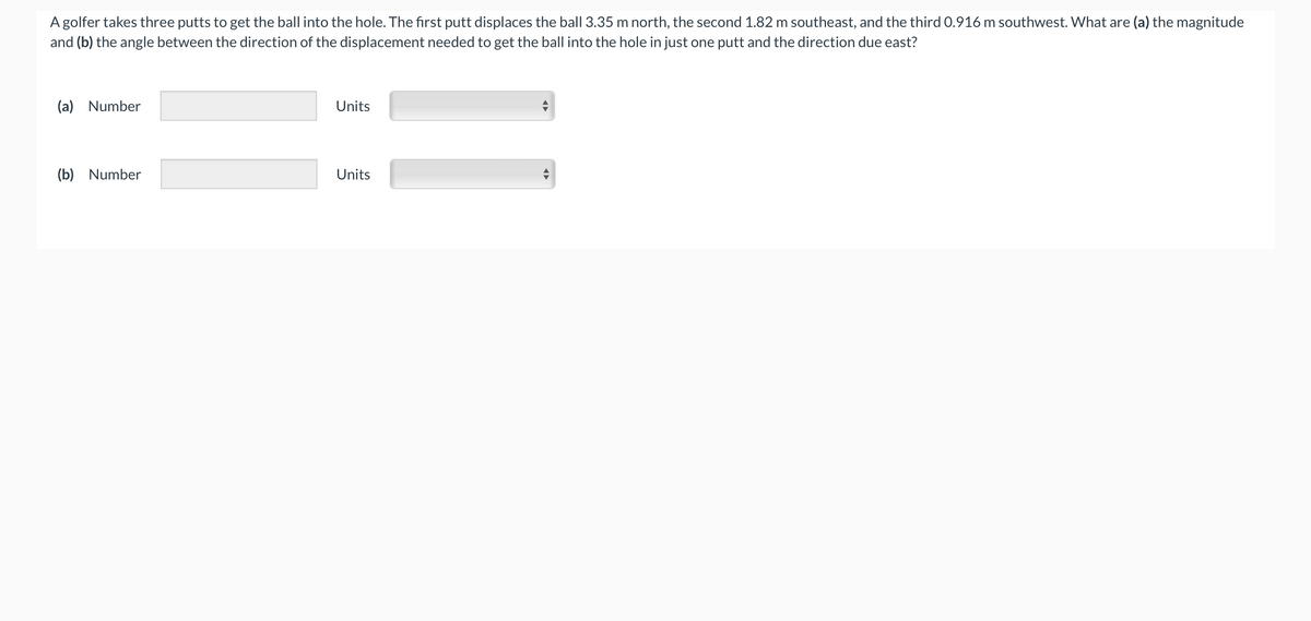 A golfer takes three putts to get the ball into the hole. The first putt displaces the ball 3.35 m north, the second 1.82 m southeast, and the third 0.916 m southwest. What are (a) the magnitude
and (b) the angle between the direction of the displacement needed to get the ball into the hole in just one putt and the direction due east?
(a) Number
(b) Number
11
Units
Units