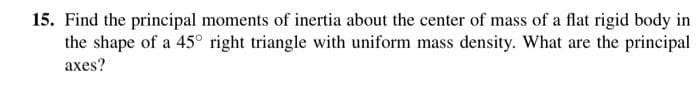 15. Find the principal moments of inertia about the center of mass of a flat rigid body in
the shape of a 45° right triangle with uniform mass density. What are the principal
axes?
