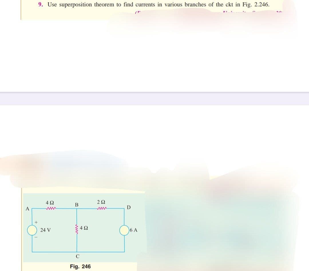 A
9. Use superposition theorem to find currents in various branches of the ckt in Fig. 2.246.
+
492
www
24 V
B
492
C
Fig. 246
292
www
D
6 A