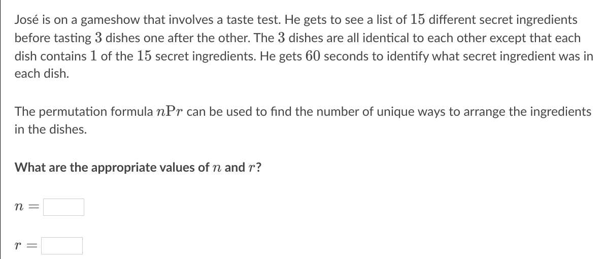 José is on a gameshow that involves a taste test. He gets to see a list of 15 different secret ingredients
before tasting 3 dishes one after the other. The 3 dishes are all identical to each other except that each
dish contains 1 of the 15 secret ingredients. He gets 60 seconds to identify what secret ingredient was in
each dish.
The permutation formula nPr can be used to find the number of unique ways to arrange the ingredients
in the dishes.
What are the appropriate values of n and r?
n =
r =
