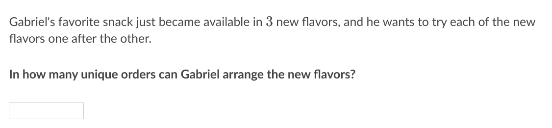 Gabriel's favorite snack just became available in 3 new flavors, and he wants to try each of the new
flavors one after the other.
In how many unique orders can Gabriel arrange the new flavors?
