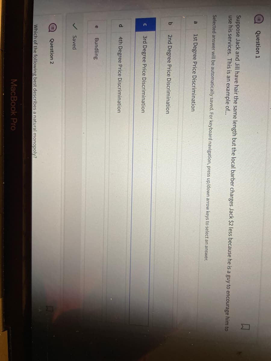 Suppose Jack and Jill have hair the same length but the local barber charges Jack $2 less because he is a guy to encourage him to
use his services. This is an example of...
Selected answer will be automatically saved. For keyboard navigation, press up/down arrow keys to select an answer.
a
b
с
d
Question 1
e
1st Degree Price Discrimination
2nd Degree Price Discrimination
3rd Degree Price Discrimination
4th Degree Price Discrimination
Bundling
Saved
Question 2
Which of the following best describes a natural monopoly?
MacBook Pro