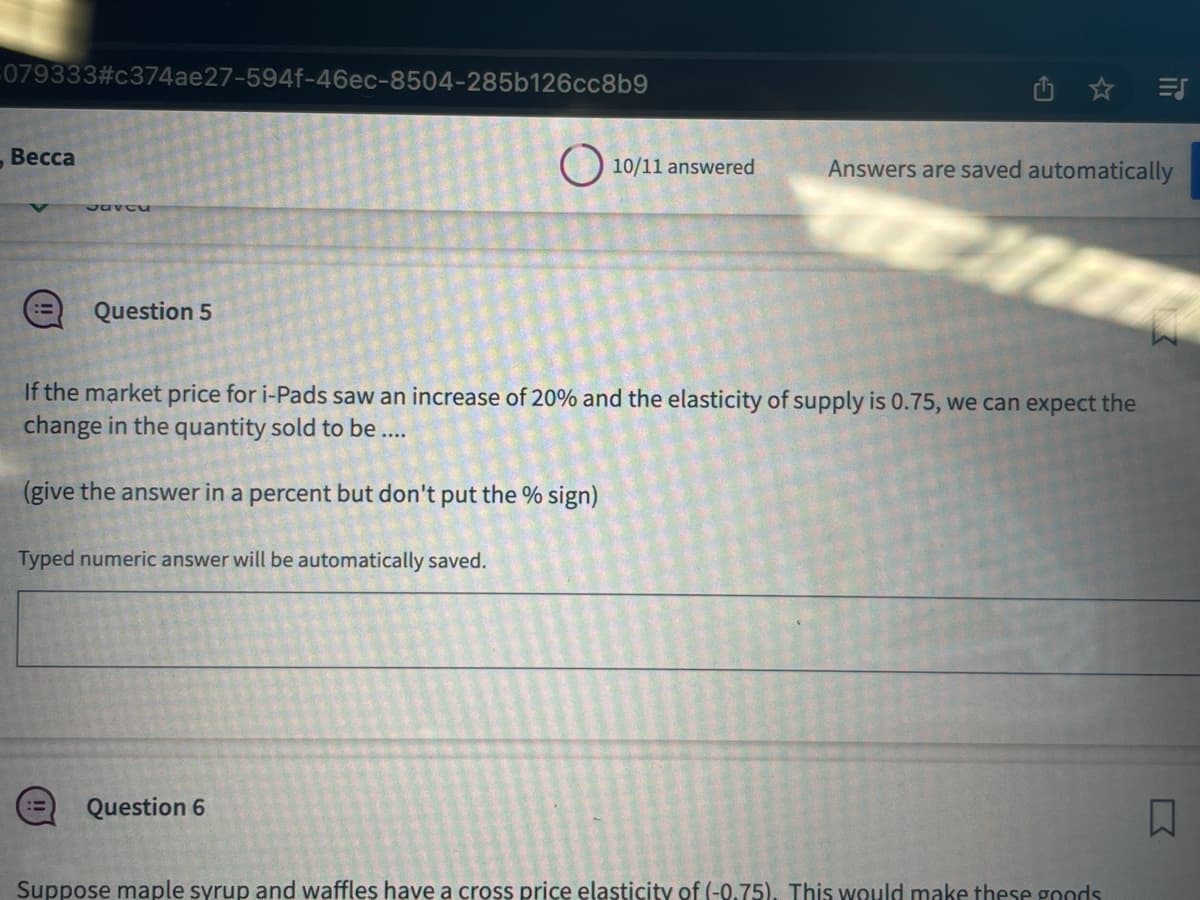 079333#c374ae27-594f-46ec-8504-285b126cc8b9
- Весса
Saveu
Question 5
10/11 answered
Question 6
If the market price for i-Pads saw an increase of 20% and the elasticity of supply is 0.75, we can expect the
change in the quantity sold to be ....
(give the answer in a percent but don't put the % sign)
Typed numeric answer will be automatically saved.
Answers are saved automatically
=S
Suppose maple syrup and waffles have a cross price elasticity of (-0.75). This would make these goods
□