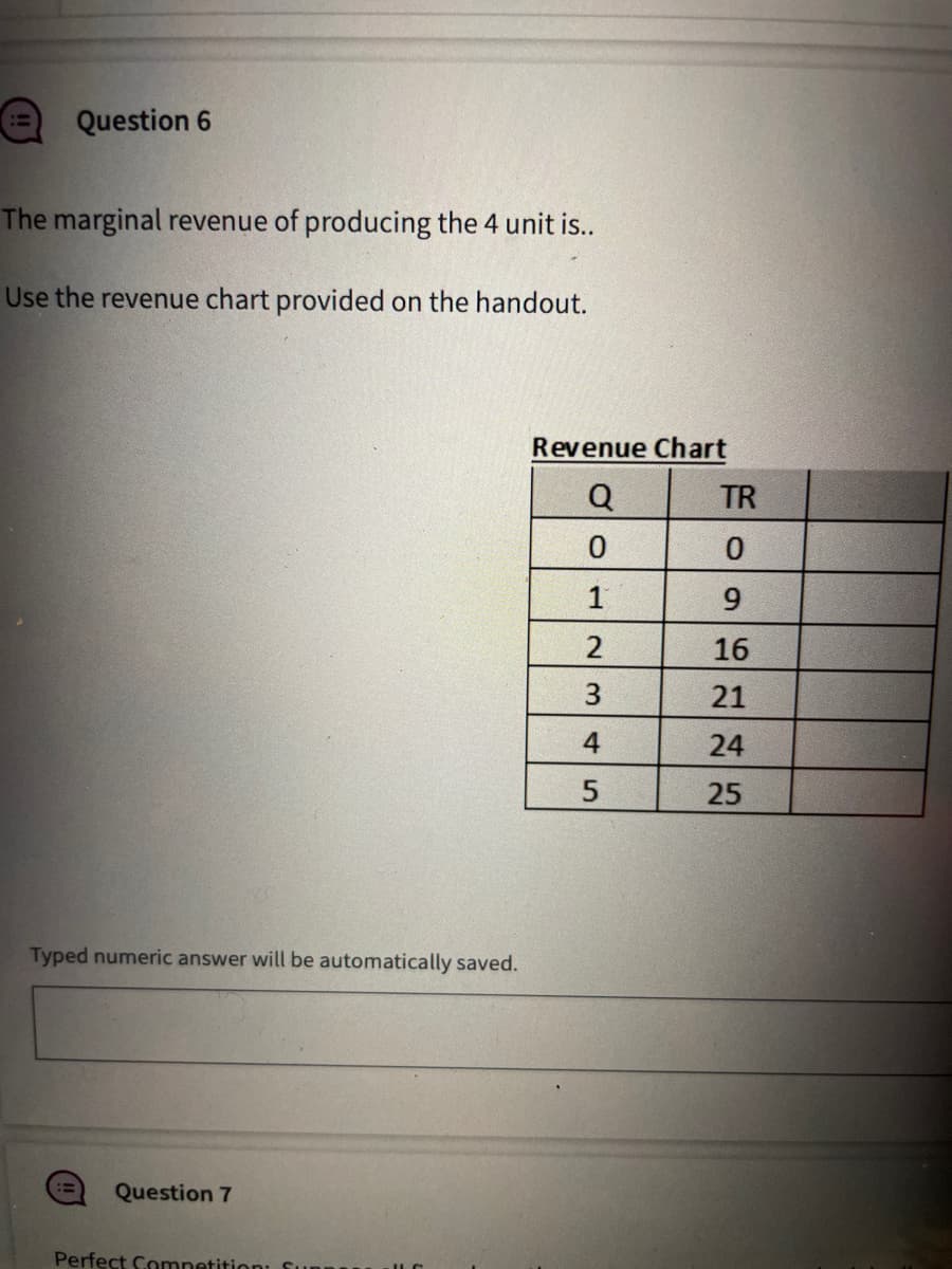 Question 6
The marginal revenue of producing the 4 unit is..
Use the revenue chart provided on the handout.
Typed numeric answer will be automatically saved.
== Question 7
Perfect Competition:
Revenue Chart
Q
0
2
3
4
5
TR
0
9
16
21
24
25