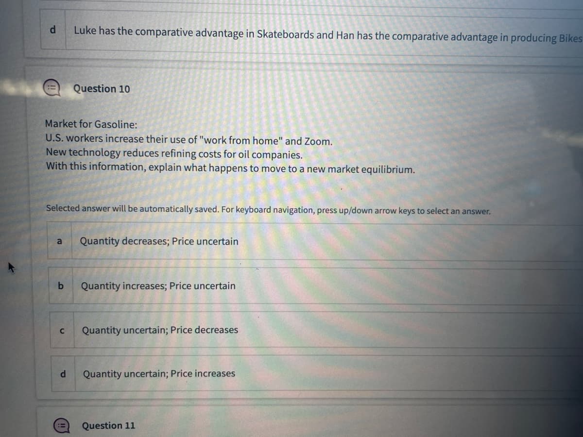 d
=
Market for Gasoline:
U.S. workers increase their use of "work from home" and Zoom.
New technology reduces refining costs for oil companies.
With this information, explain what happens to move to a new market equilibrium.
a
Selected answer will be automatically saved. For keyboard navigation, press up/down arrow keys to select an answer.
b
Luke has the comparative advantage in Skateboards and Han has the comparative advantage in producing Bikes
C
Question 10
d
Quantity decreases; Price uncertain
Quantity increases; Price uncertain
Quantity uncertain; Price decreases
Quantity uncertain; Price increases
Question 11