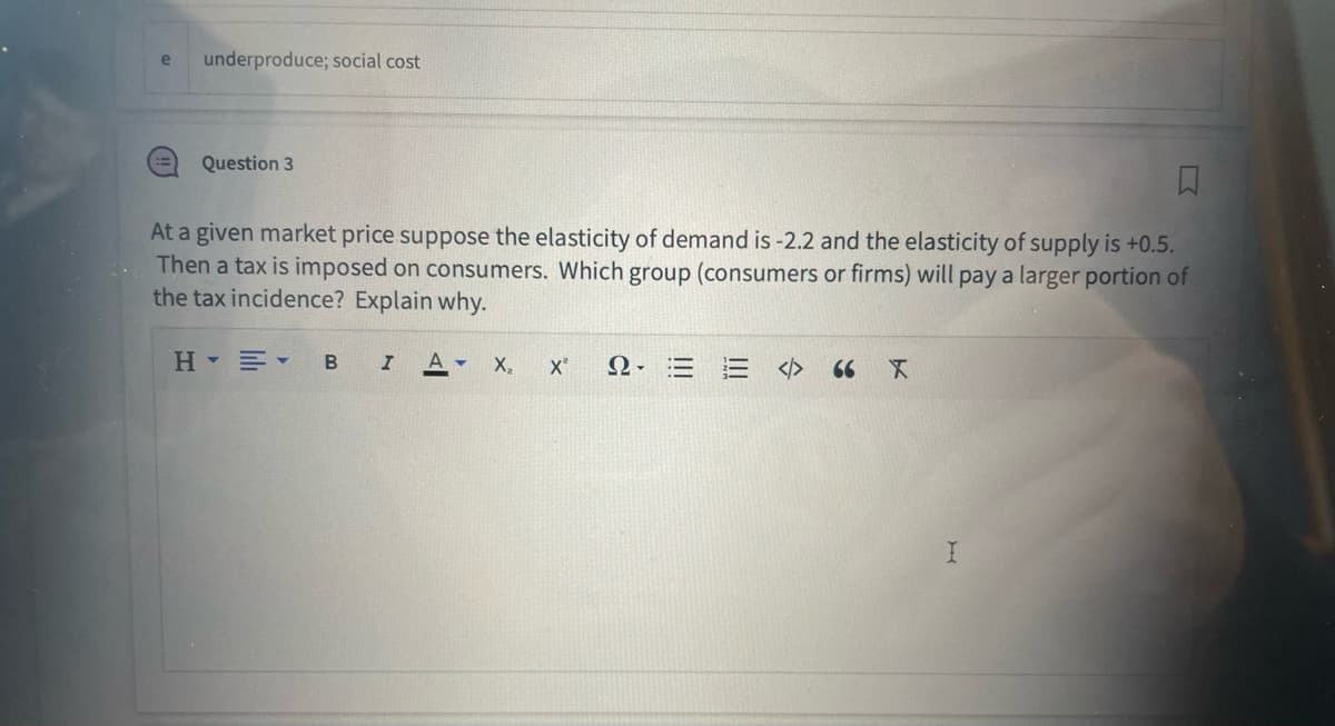 e
underproduce; social cost
□
At a given market price suppose the elasticity of demand is -2.2 and the elasticity of supply is +0.5.
Then a tax is imposed on consumers. Which group (consumers or firms) will pay a larger portion of
the tax incidence? Explain why.
H▾▾ B I Α - X₂ X² Ω· Ξ
Question 3
= <>
66 X
I