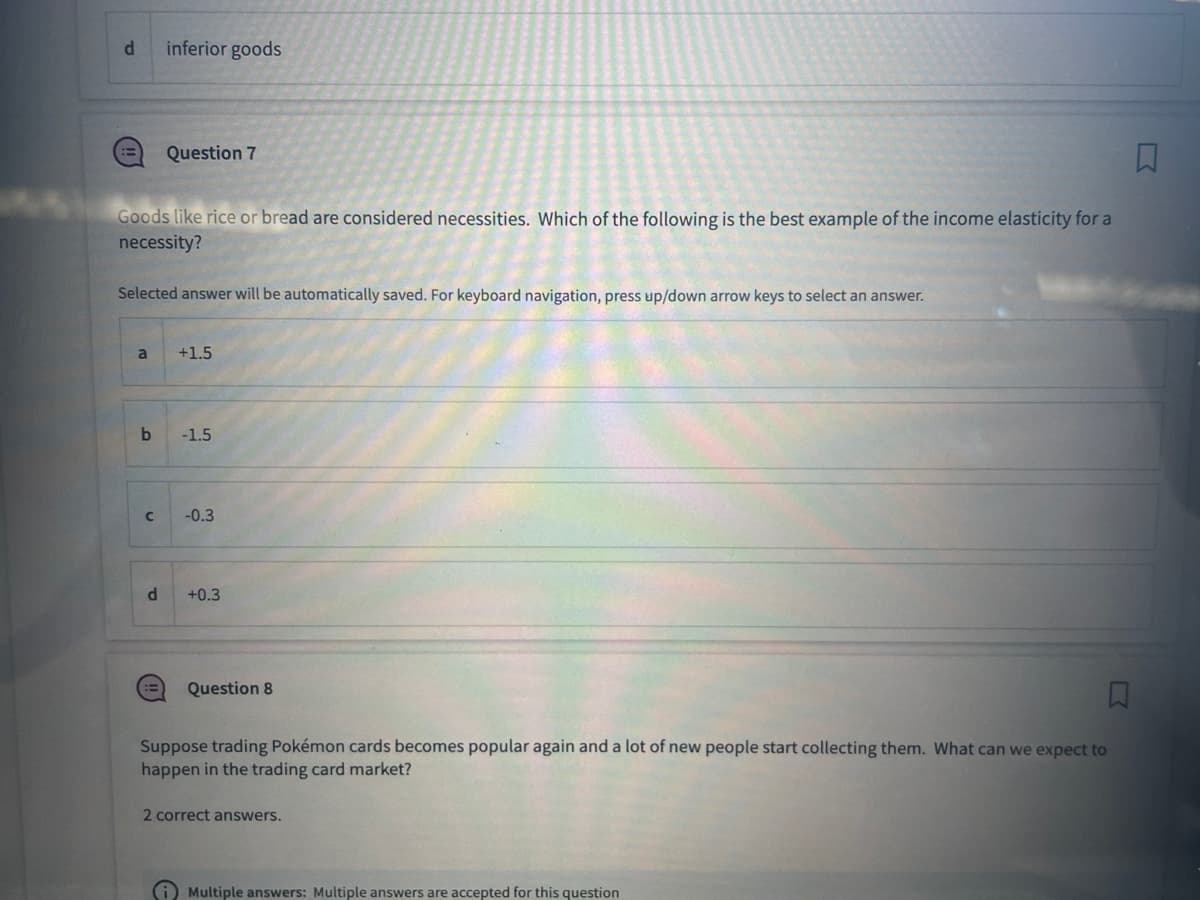 d
a
Goods like rice or bread are considered necessities. Which of the following is the best example of the income elasticity for a
necessity?
Selected answer will be automatically saved. For keyboard navigation, press up/down arrow keys to select an answer.
b
C
d
inferior goods
(3
Question 7
+1.5
-1.5
-0.3
+0.3
Question 8
Suppose trading Pokémon cards becomes popular again and a lot of new people start collecting them. What can we expect to
happen in the trading card market?
2 correct answers.
Multiple answers: Multiple answers are accepted for this question