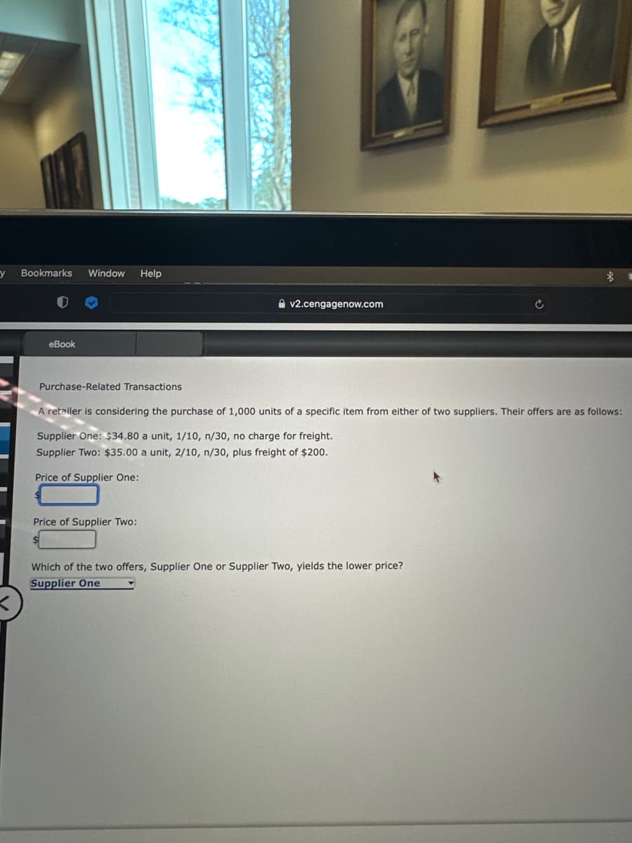 y
Bookmarks Window Help
eBook
Purchase-Related Transactions
v2.cengagenow.com
Price of Supplier Two:
A retailer is considering the purchase of 1,000 units of a specific item from either of two suppliers. Their offers are as follows:
Supplier One: $34.80 a unit, 1/10, n/30, no charge for freight.
Supplier Two: $35.00 a unit, 2/10, n/30, plus freight of $200.
Price of Supplier One:
$
Which of the two offers, Supplier One or Supplier Two, yields the lower price?
Supplier One