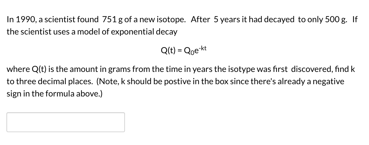 In 1990, a scientist found 751 g of a new isotope. After 5 years it had decayed to only 500 g. If
the scientist uses a model of exponential decay
Q(t) = Qoe-kt
where Q(t) is the amount in grams from the time in years the isotype was first discovered, find k
to three decimal places. (Note, k should be postive in the box since there's already a negative
sign in the formula above.)
