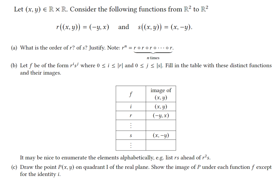 Let (x, y) E R × R. Consider the following functions from R? to R?
r(х, у)) %3D (-у, х)
and s(x, y)) = (x,-y).
(a) What is the order of r? of s? Justify. Note: r" = r ororo….or.
n times
(b) Let f be of the form r's' where 0<i s \r| and 0 <j< \sl. Fill in the table with these distinct functions
and their images.
image of
(х, у)
f
i
(x, y)
(-у, х)
(x, -y)
It may be nice to enumerate the elements alphabetically, e.g. list rs ahead of r²s.
(c) Draw the point P(x, y) on quadrant I of the real plane. Show the image of P under each function f except
for the identity i.
...
