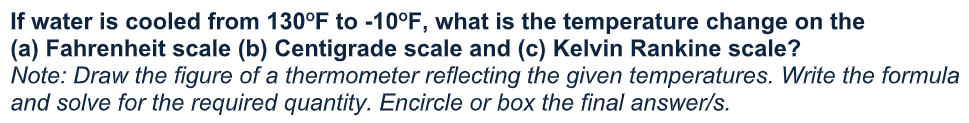 If water is cooled from 130°F to -10°F, what is the temperature change on the
(a) Fahrenheit scale (b) Centigrade scale and (c) Kelvin Rankine scale?
Note: Draw the figure of a thermometer reflecting the given temperatures. Write the formula
and solve for the required quantity. Encircle or box the final answer/s.
