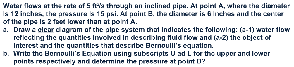 Water flows at the rate of 5 ft/s through an inclined pipe. At point A, where the diameter
is 12 inches, the pressure is 15 psi. At point B, the diameter is 6 inches and the center
of the pipe is 2 feet lower than at point A.
a. Draw a clear diagram of the pipe system that indicates the following: (a-1) water flow
reflecting the quantities involved in describing fluid flow and (a-2) the object of
interest and the quantities that describe Bernoulli's equation.
b. Write the Bernoulli's Equation using subscripts U ad L for the upper and lower
points respectively and determine the pressure at point B?
